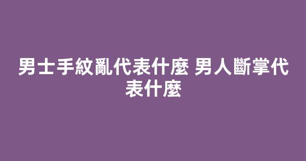 男士手紋亂代表什麼 男人斷掌代表什麼